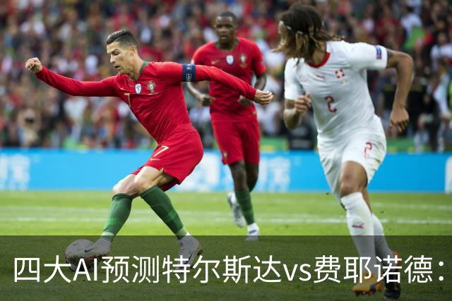 四大AI预测特尔斯达vs费耶诺德：一致看好客胜，净胜两球可期