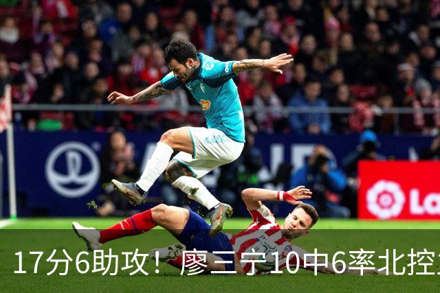 17分6助攻！廖三宁10中6率北控主场胜江苏，扭伤离场无碍精彩发挥