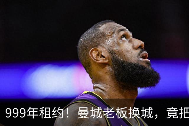 999年租约！曼城老板换城，竟把英国首相拖进一场审查大旋涡？